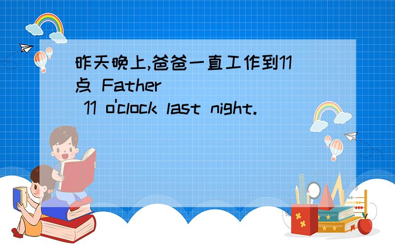 昨天晚上,爸爸一直工作到11点 Father __ __ 11 o'clock last night.