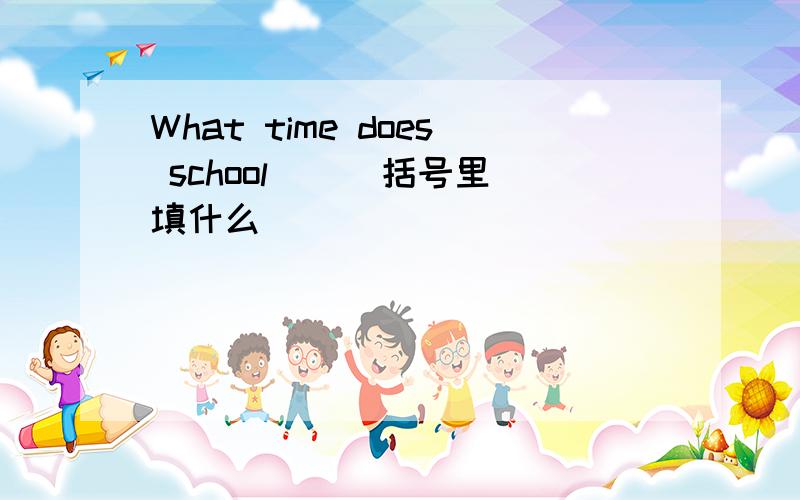 What time does school ( )括号里填什么