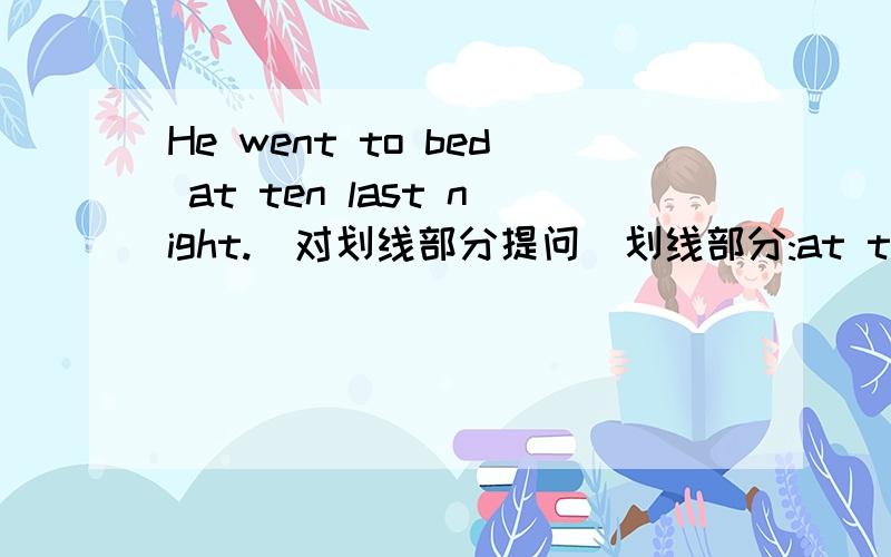 He went to bed at ten last night.(对划线部分提问）划线部分:at ten last night