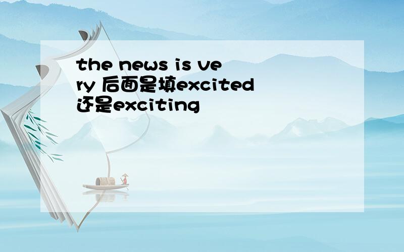 the news is very 后面是填excited还是exciting