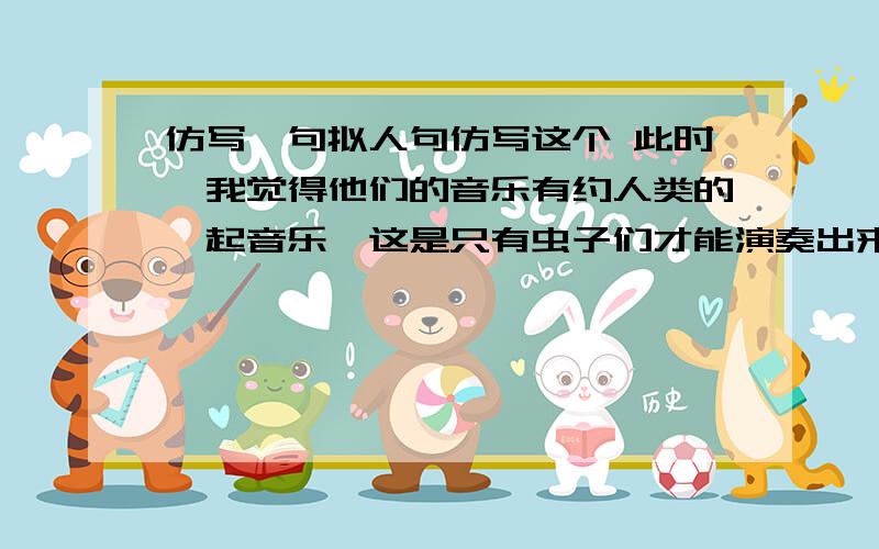 仿写一句拟人句仿写这个 此时,我觉得他们的音乐有约人类的一起音乐,这是只有虫子们才能演奏出来的.帮帮此时,我觉得他们的音乐优于人间的一起音乐,这是只有虫子们才能演奏出来的.