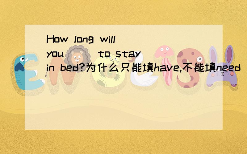 How long will you___to stay in bed?为什么只能填have,不能填need