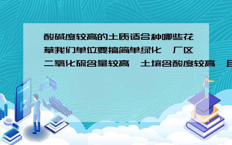 酸碱度较高的土质适合种哪些花草我们单位要搞简单绿化,厂区二氧化硫含量较高,土壤含酸度较高,且粉尘较大,适宜种植哪些花草树木?（成活率高点的）经化验证实,土质呈碱性,该种什么?哪