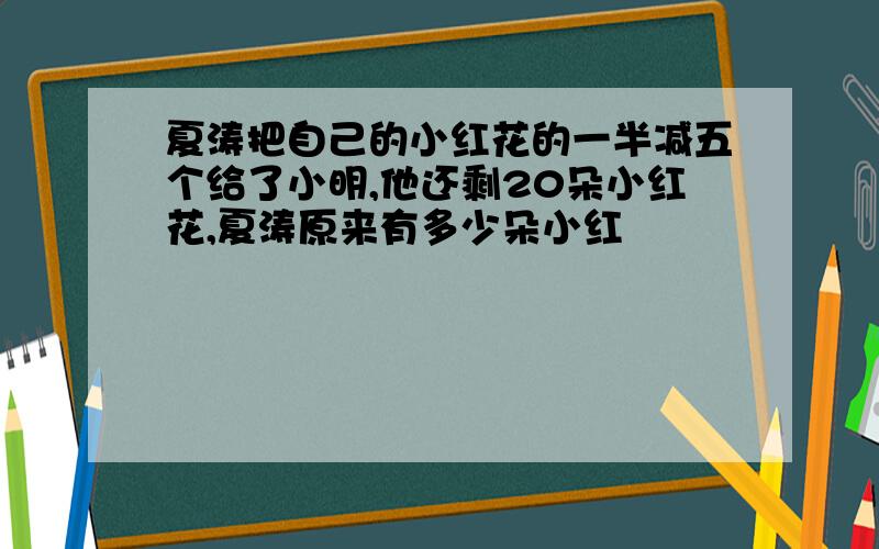 夏涛把自己的小红花的一半减五个给了小明,他还剩20朵小红花,夏涛原来有多少朵小红