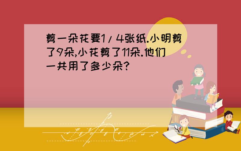 剪一朵花要1/4张纸.小明剪了9朵,小花剪了11朵.他们一共用了多少朵?