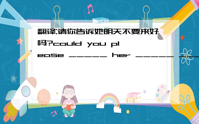 翻译:请你告诉她明天不要来好吗?could you please _____ her _____ ______ come here tomorrow?