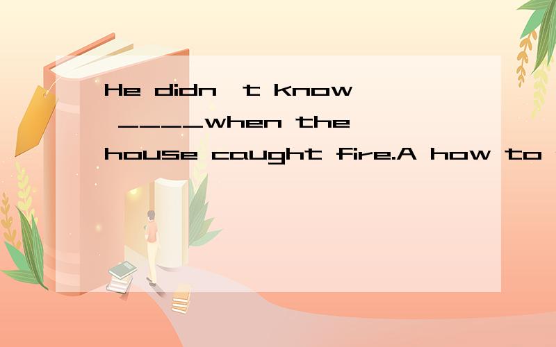 He didn't know ____when the house caught fire.A how to do it B what to doHe didn't know ____when the house caught fire.A how to do it B what to do