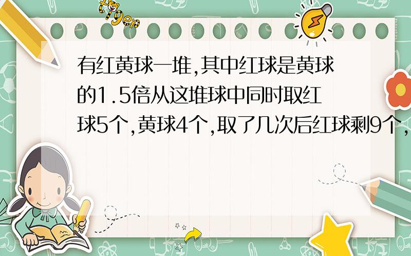 有红黄球一堆,其中红球是黄球的1.5倍从这堆球中同时取红球5个,黄球4个,取了几次后红球剩9个,黄球剩2个