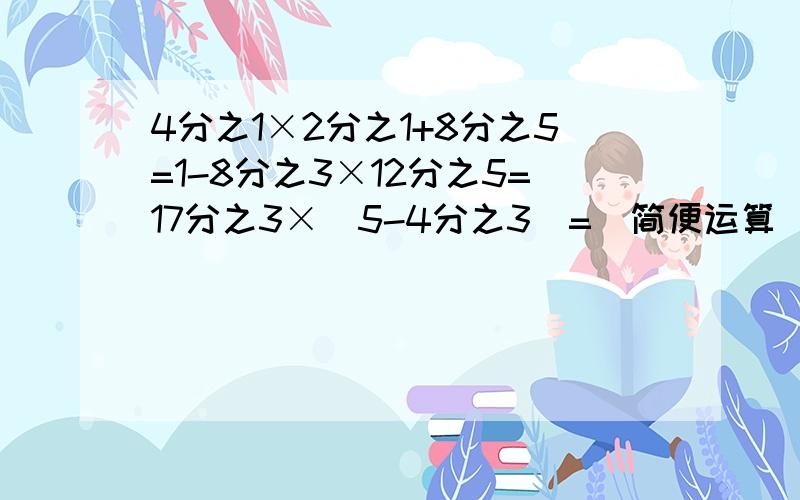 4分之1×2分之1+8分之5=1-8分之3×12分之5=17分之3×（5-4分之3）=（简便运算）