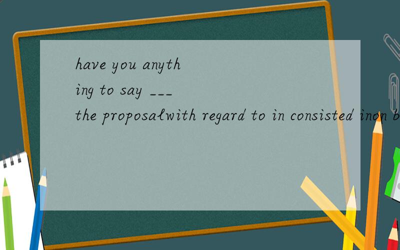 have you anything to say ___the proposalwith regard to in consisted inon behalf offor the purpose of