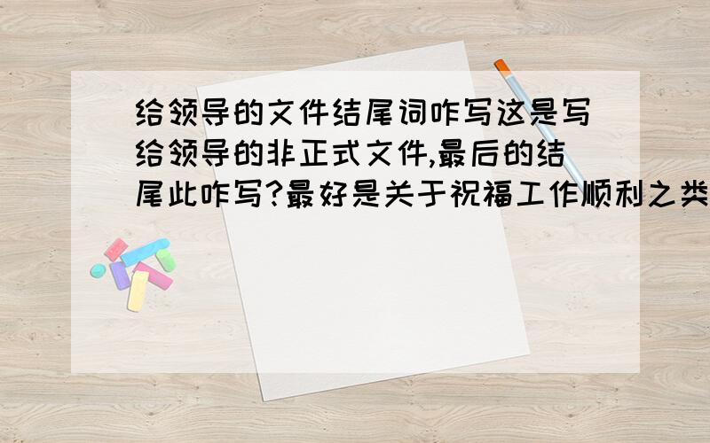 给领导的文件结尾词咋写这是写给领导的非正式文件,最后的结尾此咋写?最好是关于祝福工作顺利之类的虽为非正式文件，也不至于写成贺卡类的祝福语吧，搁浅′0唱痛 太随意了吧？