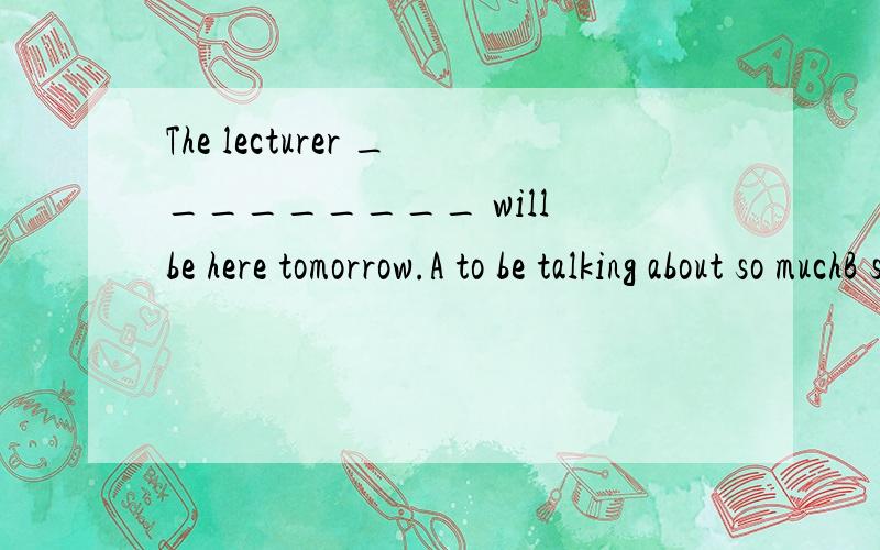 The lecturer _________ will be here tomorrow.A to be talking about so muchB so much talked about那这题为什么不选A?