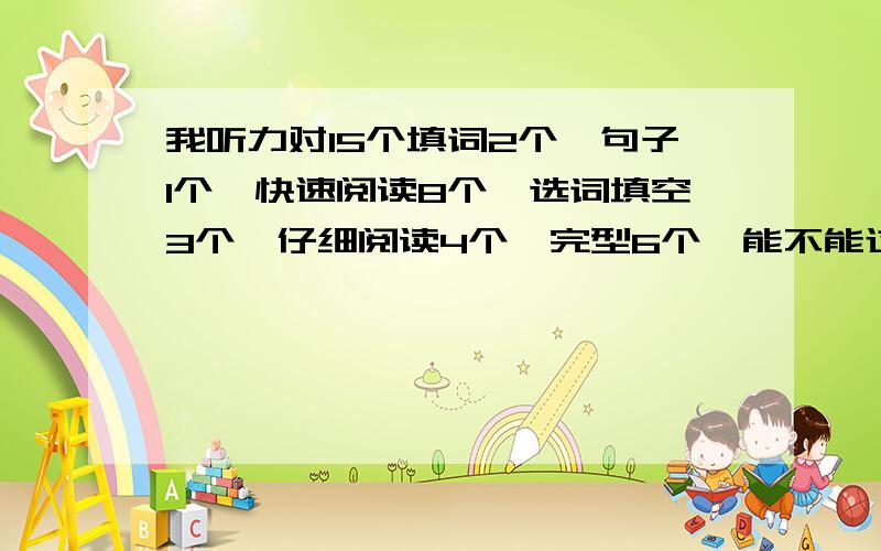 我听力对15个填词2个,句子1个,快速阅读8个,选词填空3个,仔细阅读4个,完型6个,能不能过啊?