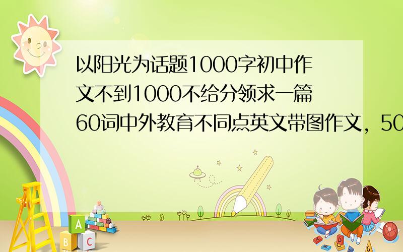 以阳光为话题1000字初中作文不到1000不给分领求一篇60词中外教育不同点英文带图作文，50分