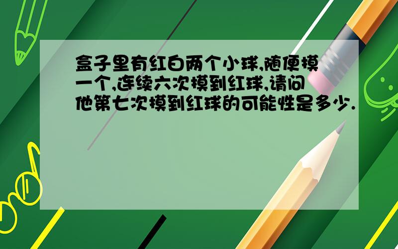 盒子里有红白两个小球,随便摸一个,连续六次摸到红球,请问他第七次摸到红球的可能性是多少.