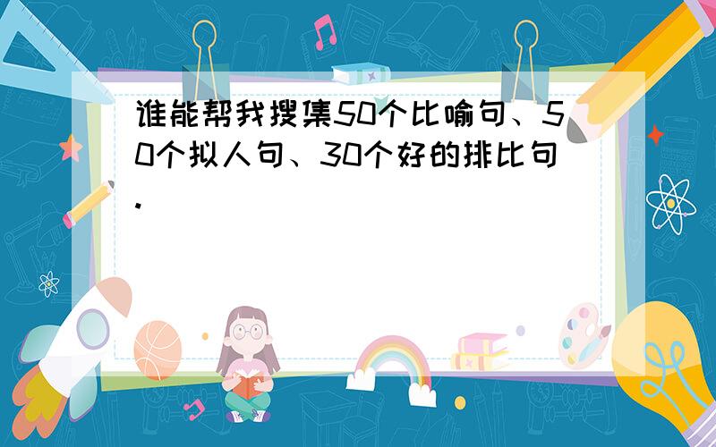 谁能帮我搜集50个比喻句、50个拟人句、30个好的排比句.