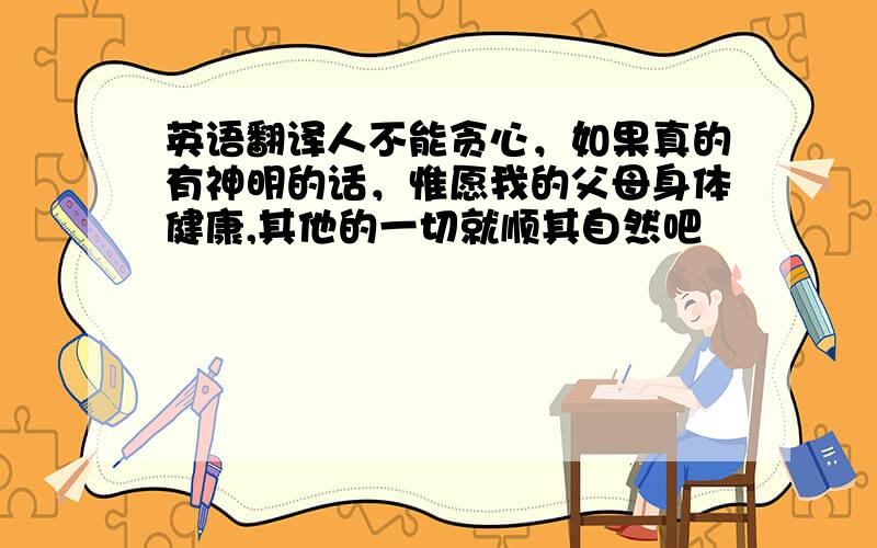 英语翻译人不能贪心，如果真的有神明的话，惟愿我的父母身体健康,其他的一切就顺其自然吧