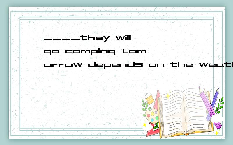 ____they will go camping tomorrow depends on the weather 为什么选whether____they will go camping tomorrow depends on the weather 我知道这题选whether 但是还是搞不懂if 和 whether的区别