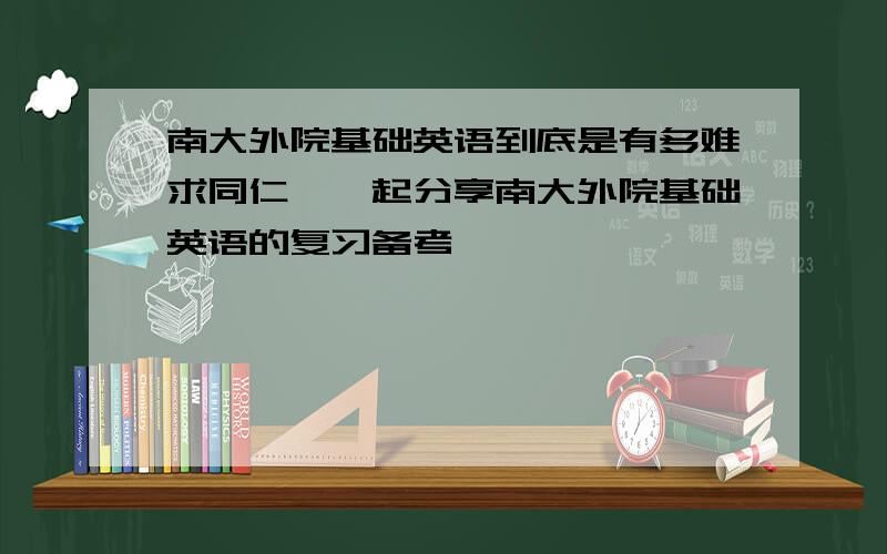 南大外院基础英语到底是有多难求同仁,一起分享南大外院基础英语的复习备考