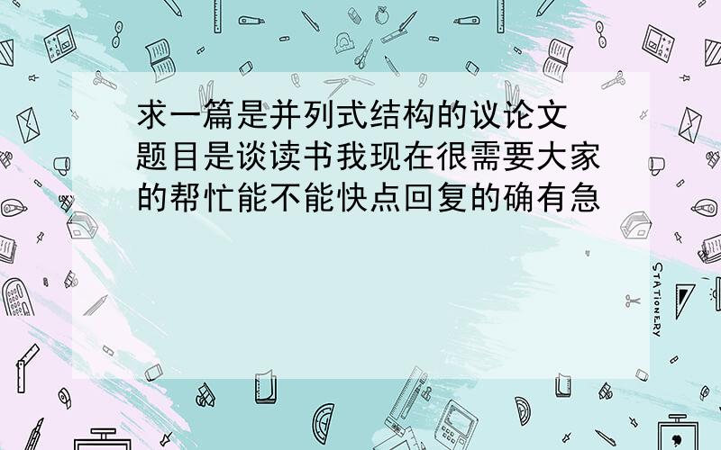 求一篇是并列式结构的议论文 题目是谈读书我现在很需要大家的帮忙能不能快点回复的确有急