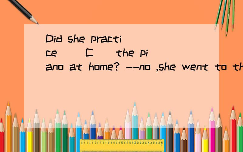 Did she practice __C__the piano at home? --no ,she went to the party. 帮我分析下这道题 谢了A.play      B.played       C.playing     D.to play  请帮我解答下为什么是过去式的句子里要用ing形式