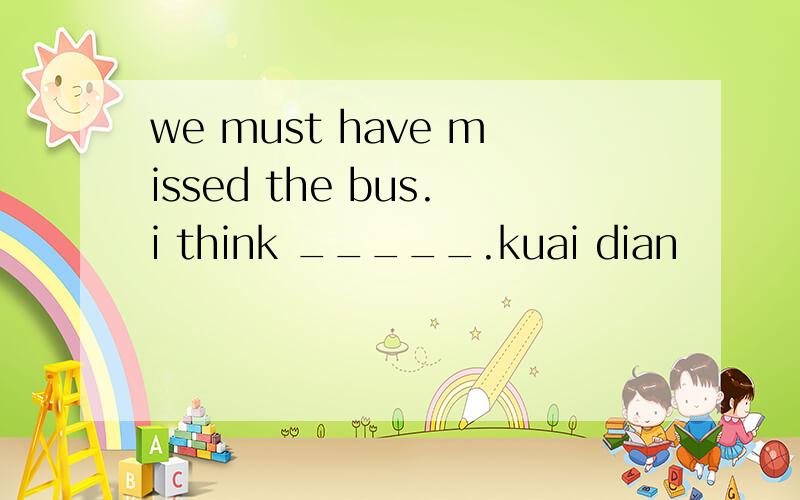 we must have missed the bus.i think _____.kuai dian