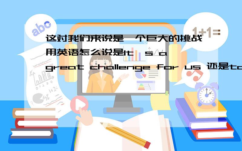 这对我们来说是一个巨大的挑战用英语怎么说是It's a great challenge for us 还是to us同义句什么的