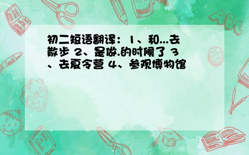 初二短语翻译：1、和...去散步 2、是做.的时候了 3、去夏令营 4、参观博物馆