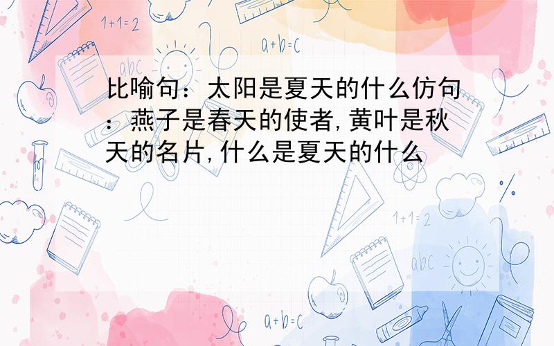 比喻句：太阳是夏天的什么仿句：燕子是春天的使者,黄叶是秋天的名片,什么是夏天的什么