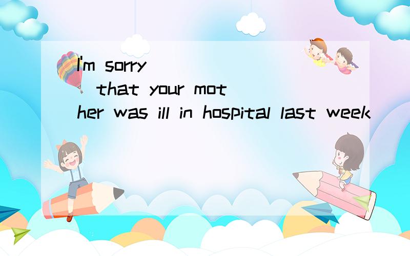 I'm sorry______that your mother was ill in hospital last week