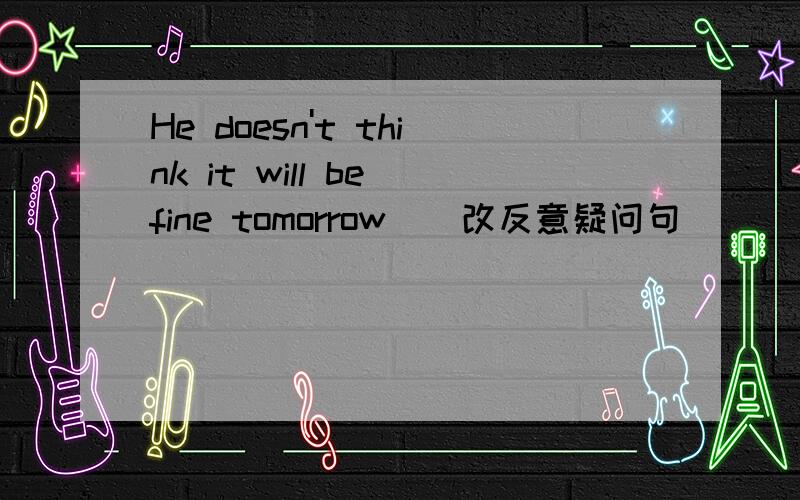 He doesn't think it will be fine tomorrow__改反意疑问句