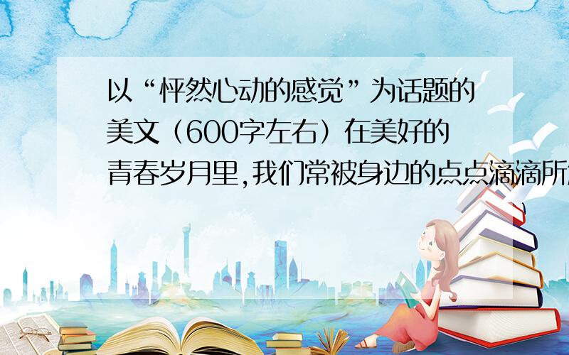 以“怦然心动的感觉”为话题的美文（600字左右）在美好的青春岁月里,我们常被身边的点点滴滴所触动.一个细微的动作或眼神,一句温馨的鼓励或劝告,一次意外的相遇或碰撞,甚至于一滴雨