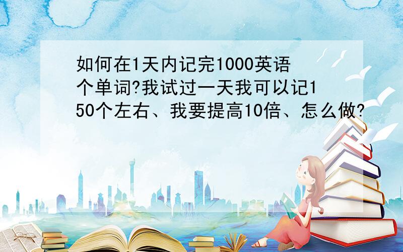 如何在1天内记完1000英语个单词?我试过一天我可以记150个左右、我要提高10倍、怎么做?