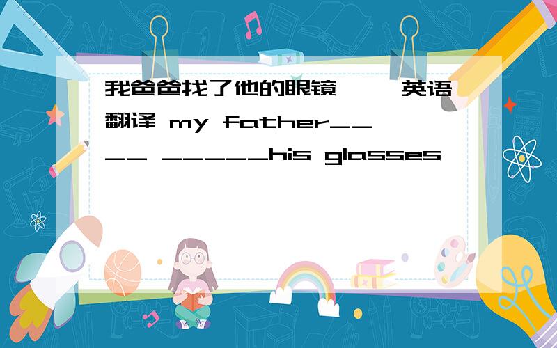 我爸爸找了他的眼镜 ——英语翻译 my father____ _____his glasses