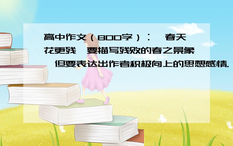 高中作文（800字）：《春天花更残》要描写残败的春之景象,但要表达出作者积极向上的思想感情.