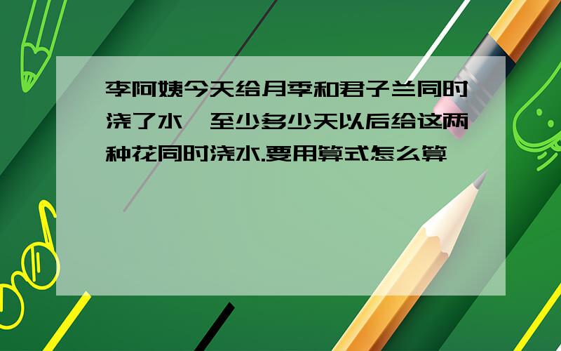 李阿姨今天给月季和君子兰同时浇了水,至少多少天以后给这两种花同时浇水.要用算式怎么算