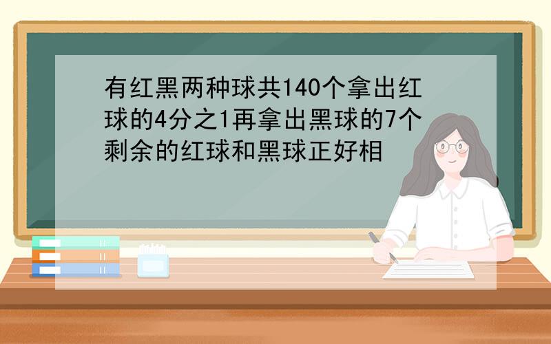 有红黑两种球共140个拿出红球的4分之1再拿出黑球的7个剩余的红球和黑球正好相