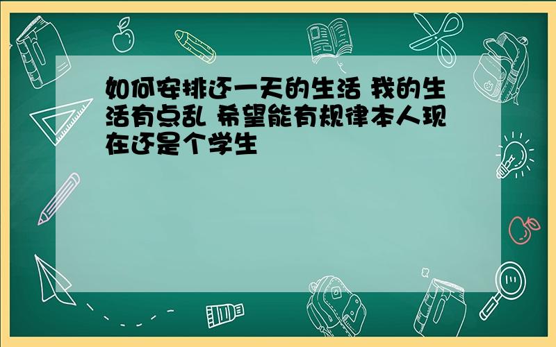 如何安排还一天的生活 我的生活有点乱 希望能有规律本人现在还是个学生