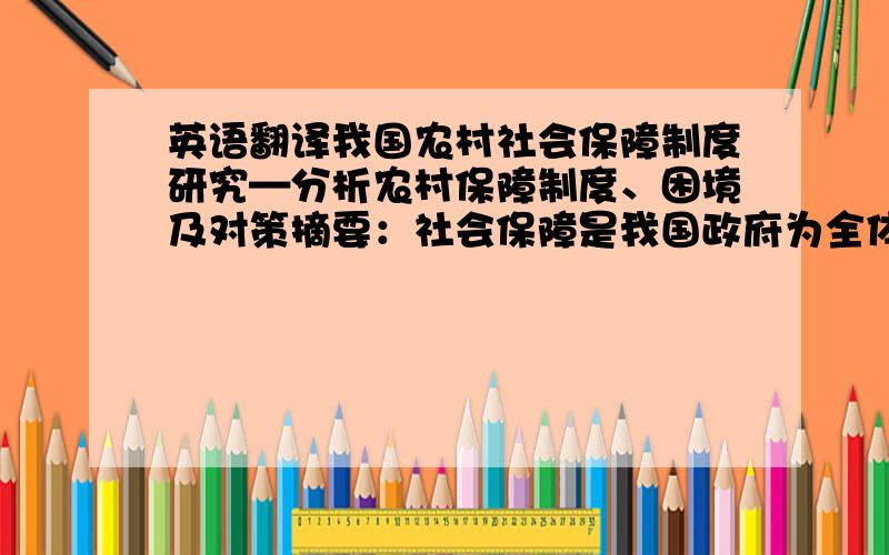 英语翻译我国农村社会保障制度研究—分析农村保障制度、困境及对策摘要：社会保障是我国政府为全体国民因各种原因而失去收入来源、生活贫困时,向他们提供的生活保障.对城乡居民进