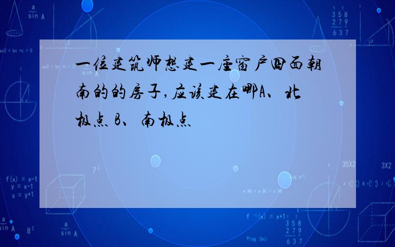 一位建筑师想建一座窗户四面朝南的的房子,应该建在哪A、北极点 B、南极点