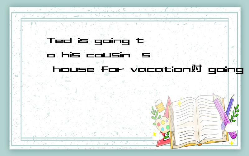 Ted is going to his cousin's house for vacation对 going to his cousin's house提问为什么是what is Ted doing for vacation 不是where is Ted going for vacation