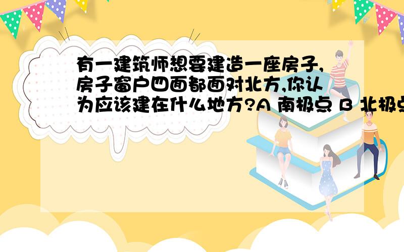 有一建筑师想要建造一座房子,房子窗户四面都面对北方,你认为应该建在什么地方?A 南极点 B 北极点 C 赤道与零度经线交点 D 赤道与180度经线交点