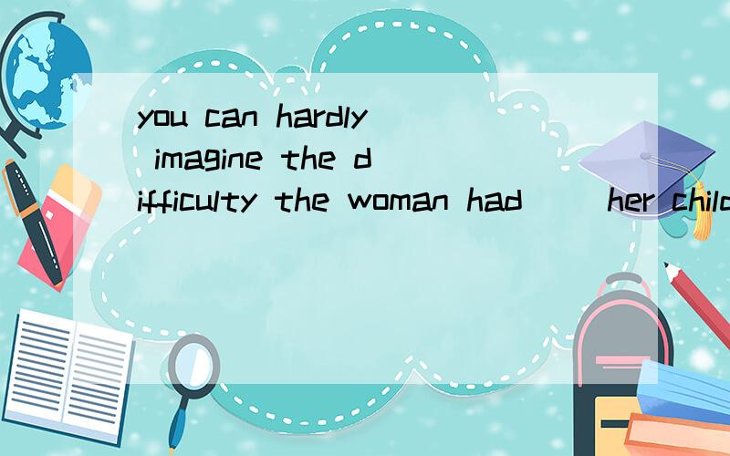 you can hardly imagine the difficulty the woman had __her children.A.bringing upB.to bring up C.brought up D.to have brought up