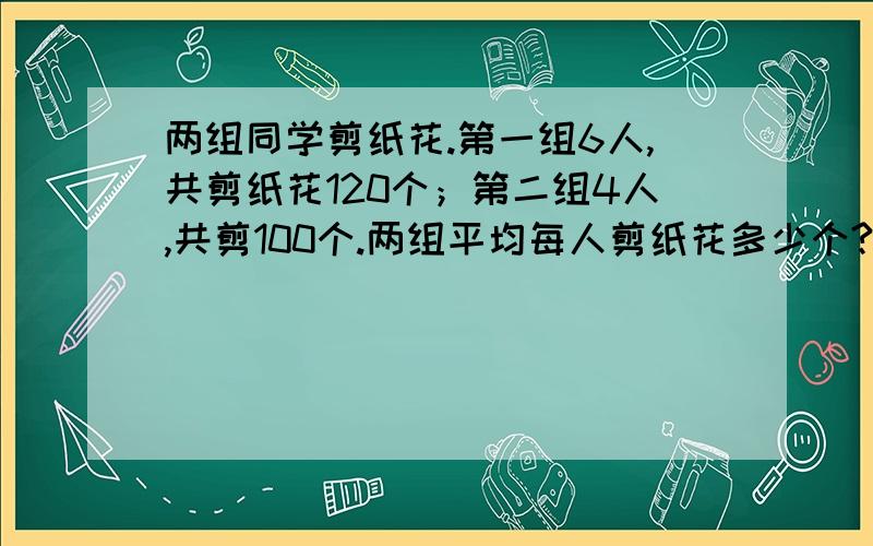 两组同学剪纸花.第一组6人,共剪纸花120个；第二组4人,共剪100个.两组平均每人剪纸花多少个?列式计算!