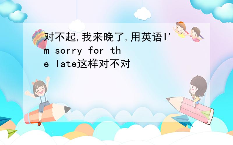 对不起,我来晚了,用英语I'm sorry for the late这样对不对