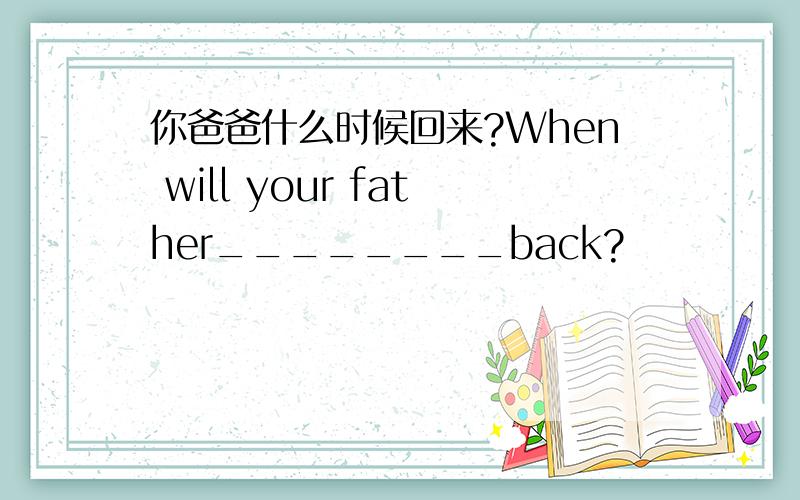 你爸爸什么时候回来?When will your father________back?