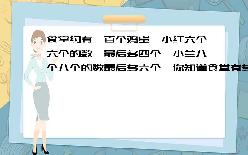 食堂约有一百个鸡蛋,小红六个六个的数,最后多四个,小兰八个八个的数最后多六个,你知道食堂有多少个鸡蛋吗?