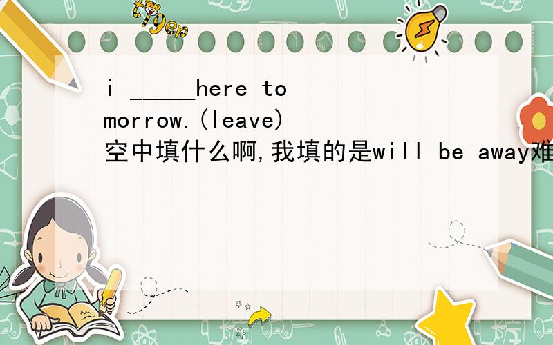 i _____here tomorrow.(leave)空中填什么啊,我填的是will be away难道是will leave吗?