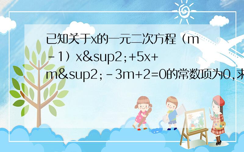 已知关于x的一元二次方程（m-1）x²+5x+m²-3m+2=0的常数项为0,求m的值已知关于x的一元二次方程(m-1)x²+5x+m²-3m+2=0的常数项为0,求m的值