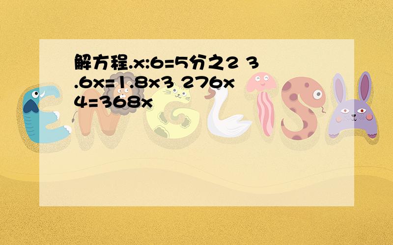 解方程.x:6=5分之2 3.6x=1.8x3 276x4=368x